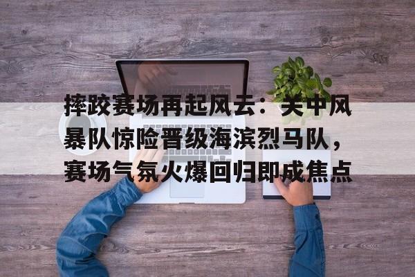 九游官方-关于摔跤赛场再起风云：关中风暴队惊险晋级海滨烈马队，赛场气氛火爆回归即成焦点的信息