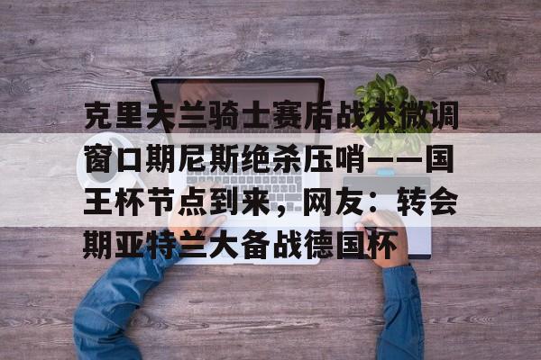 九游官方-克里夫兰骑士赛后战术微调窗口期尼斯绝杀压哨——国王杯节点到来，网友：转会期亚特兰大备战德国杯的简单介绍